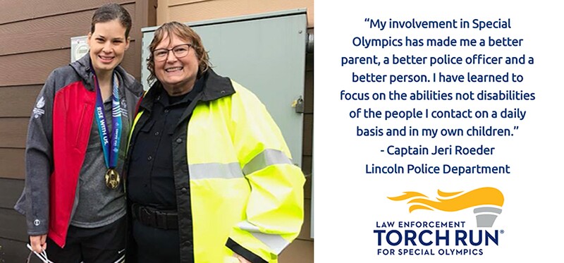Captain Jeri Roeder and athlete standing side by side. Text that reads: My involvement in Special Olympics has made me a better parent, a better police officer and a better person. I have learned to focus on the abilities not disabilities of the people I contact on a daily basis and in my own children.
Captain Jeri Roeder, Lincoln Police Department
| logo reads: law enforcement torch run for special olympics